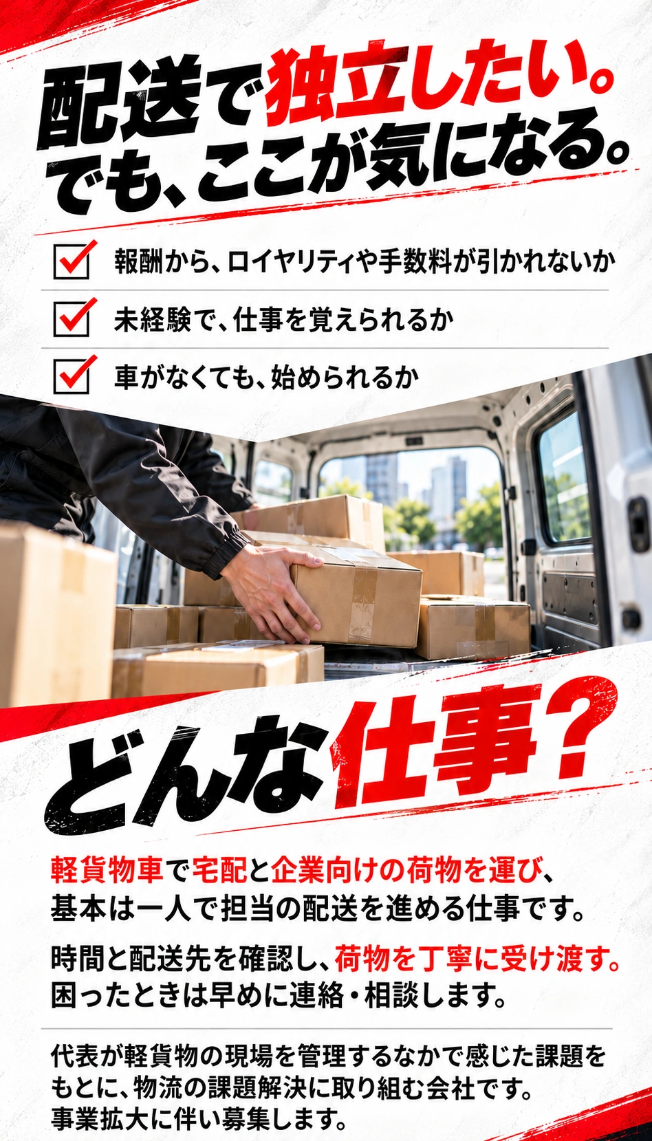 配送で独立したい。でも、ここが気になる。 報酬から、ロイヤリティや手数料が引かれないか 未経験で、仕事を覚えられるか 車がなくても、始められるか どんな仕事？ 軽貨物車で宅配と企業向けの荷物を運び、基本は一人で担当の配送を進める仕事です。 時間と配送先を確認し、荷物を丁寧に受け渡す。困ったときは早めに連絡・相談します。 代表が軽貨物の現場を管理するなかで感じた課題をもとに、物流の課題解決に取り組む会社です。事業拡大に伴い募集します。