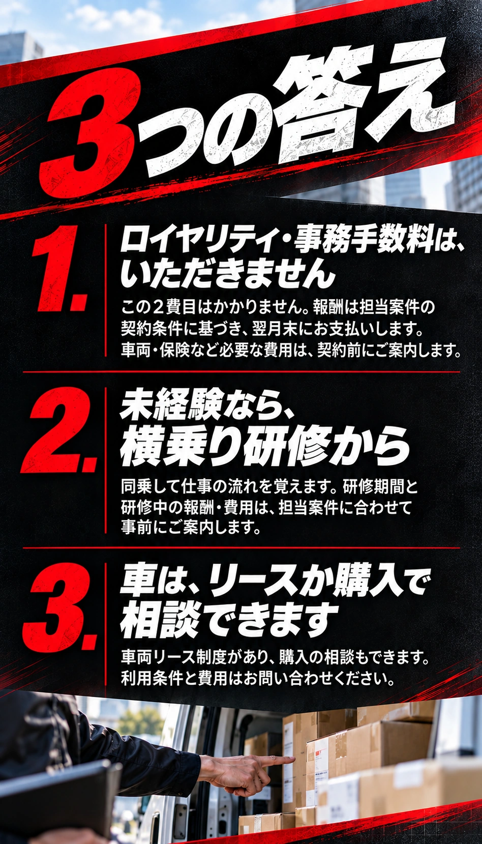 3つの答え 1．ロイヤリティ・事務手数料は、いただきません この2費目はかかりません。報酬は担当案件の契約条件に基づき、翌月末にお支払いします。車両・保険など必要な費用は、契約前にご案内します。 2．未経験なら、横乗り研修から 同乗して仕事の流れを覚えます。研修期間と研修中の報酬・費用は、担当案件に合わせて事前にご案内します。 3．車は、リースか購入で相談できます 車両リース制度があり、購入の相談もできます。利用条件と費用はお問い合わせください。