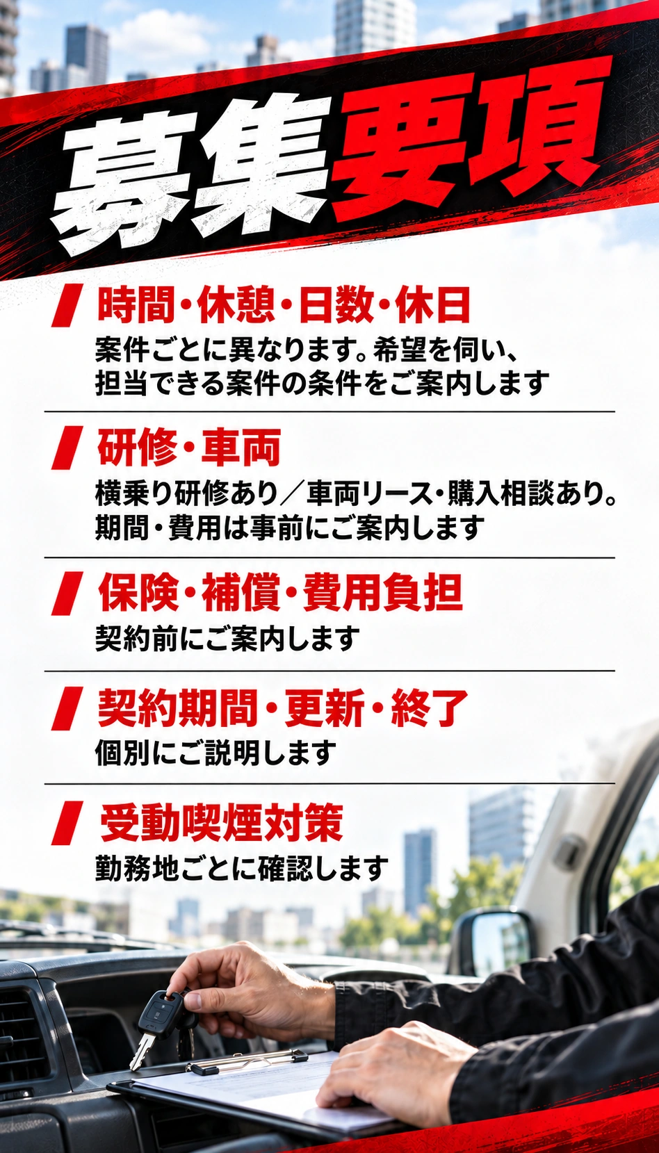 募集要項 時間・休憩・日数・休日 案件ごとに異なります。希望を伺い、担当できる案件の条件をご案内します 研修・車両 横乗り研修あり／車両リース・購入相談あり。期間・費用は事前にご案内します 保険・補償・費用負担 契約前にご案内します 契約期間・更新・終了 個別にご説明します 受動喫煙対策 勤務地ごとに確認します