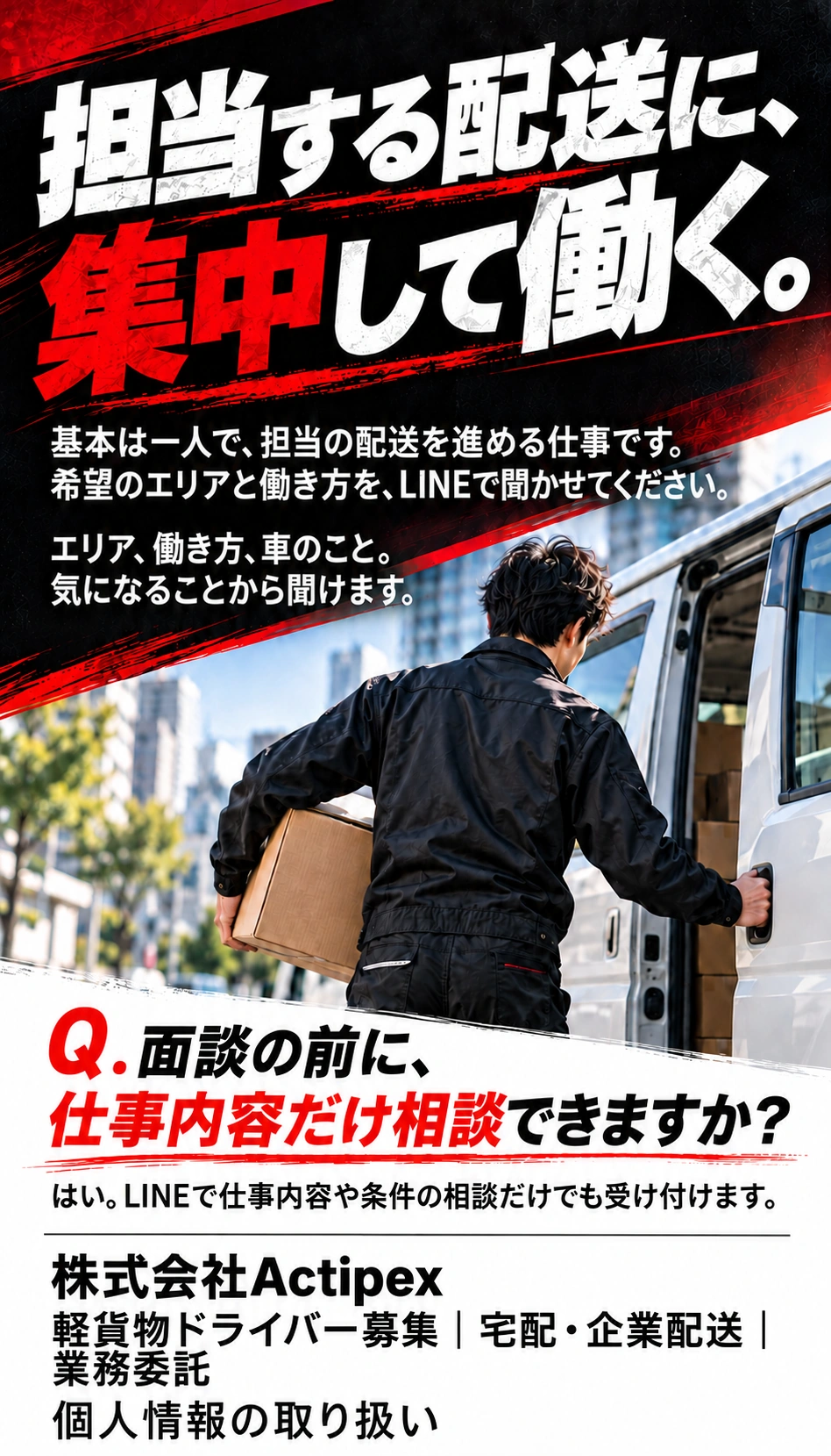 担当する配送に、集中して働く。 基本は一人で、担当の配送を進める仕事です。希望のエリアと働き方を、LINEで聞かせてください。 エリア、働き方、車のこと。気になることから聞けます。 Q．面談の前に、仕事内容だけ相談できますか？ はい。LINEで仕事内容や条件の相談だけでも受け付けます。 株式会社Actipex 軽貨物ドライバー募集｜宅配・企業配送｜業務委託 個人情報の取り扱い